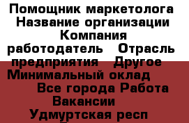 Помощник маркетолога › Название организации ­ Компания-работодатель › Отрасль предприятия ­ Другое › Минимальный оклад ­ 18 000 - Все города Работа » Вакансии   . Удмуртская респ.,Глазов г.